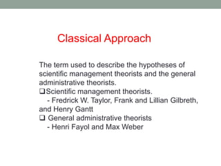 Classical Approach 
The term used to describe the hypotheses of 
scientific management theorists and the general 
administrative theorists. 
Scientific management theorists. 
- Fredrick W. Taylor, Frank and Lillian Gilbreth, 
and Henry Gantt 
 General administrative theorists 
- Henri Fayol and Max Weber 
 