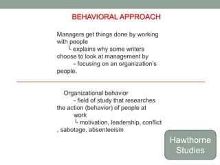 BEHAVIORAL APPROACH 
Managers get things done by working 
with people 
└ explains why some writers 
choose to look at management by 
- focusing on an organization’s 
people. 
Organizational behavior 
- field of study that researches 
the action (behavior) of people at 
work 
└ motivation, leadership, conflict 
, sabotage, absenteeism 
Hawthorne 
Studies 
 