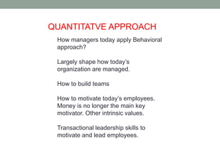 QUANTITATVE APPROACH 
How managers today apply Behavioral 
approach? 
Largely shape how today’s 
organization are managed. 
How to build teams 
How to motivate today’s employees. 
Money is no longer the main key 
motivator. Other intrinsic values. 
Transactional leadership skills to 
motivate and lead employees. 
 