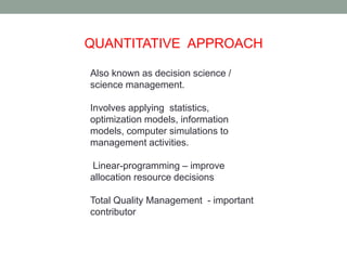 QUANTITATIVE APPROACH 
Also known as decision science / 
science management. 
Involves applying statistics, 
optimization models, information 
models, computer simulations to 
management activities. 
Linear-programming – improve 
allocation resource decisions 
Total Quality Management - important 
contributor 
 