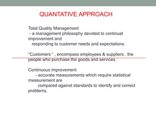 QUANTATIVE APPROACH 
Total Quality Management 
- a management philosophy devoted to continual 
improvement and 
responding to customer needs and expectations. 
“Customers “ , encompass employees & suppliers , the 
people who purchase the goods and services. 
Continuous improvement 
- accurate measurements which require statistical 
measurement are 
compared against standards to identify and correct 
problems. 
 