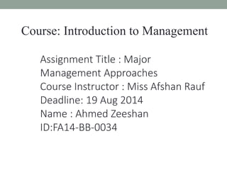 Course: Introduction to Management 
Assignment Title : Major 
Management Approaches 
Course Instructor : Miss Afshan Rauf 
Deadline: 19 Aug 2014 
Name : Ahmed Zeeshan 
ID:FA14-BB-0034 
 