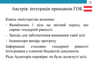 Австрія: інтеграція принципів ГОБ
Кожне міністерство визначає:
- Якнайменш 1 ціль на звітний період, що
сприяє гендерній рівності
- Заходи для забезпечення виконання такої цілі
- Індикатори виміру прогресу
Інформація стосовно гендерної рівності
інтегрована у ключові бюджетні документи.
Рада Аудиторів перевіряє чи були досягнуті цілі.
 