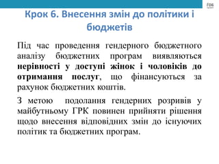 Крок 6. Внесення змін до політики і
бюджетів
Під час проведення гендерного бюджетного
аналізу бюджетних програм виявляються
нерівності у доступі жінок і чоловіків до
отримання послуг, що фінансуються за
рахунок бюджетних коштів.
З метою подолання гендерних розривів у
майбутньому ГРК повинен прийняти рішення
щодо внесення відповідних змін до існуючих
політик та бюджетних програм.
 