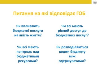 Як впливають
бюджетні послуги
на якість життя?
Як розподіляються
кошти бюджету
між
одержувачами?
Чи всі мають
контроль над
бюджетними
ресурсами?
Чи всі мають
рівний доступ до
бюджетних послуг?
Питання на які відповідає ГОБ
 