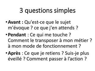 3	questions	simples
•Avant	:	Qu'est-ce	que	le	sujet	
m'évoque	?	ce	que	j'en	attends	?
•Pendant :	Ce	qui	me	touche	?	
Comment	le	transposer	à	mon	métier	?	
à	mon	mode	de	fonctionnement	?
•Après :	Ce	que	je	retiens	?	Suis-je	plus	
éveillé	?	Comment	passer	à	l’action	?
 