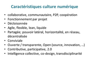 • collaborative,	communautaire,	P2P,	coopération
• Fonctionnement	par	projet
• Décloisonnée
• Agile,	flexible,	lean,	liquide
• Partagée;	pouvoir	latéral,	horizontalité,	en	réseau,	
décentralisée
• Conviviale
• Ouverte	/	transparente,	Open	(source,	innovation,	…)
• Contributive,	participative,	2.0
• Intelligence collective,	co-design,	transdisciplinarité	
Caractéristiques	culture	numérique
 