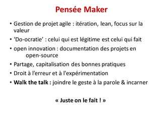 • Gestion	de	projet	agile	:	itération,	lean,	focus	sur	la	
valeur
• ‘Do-ocratie’	:	celui	qui	est	légitime	est	celui	qui	fait
• open	innovation	:	documentation	des	projets	en	
open-source
• Partage,	capitalisation	des	bonnes	pratiques
• Droit	à	l’erreur	et	à	l'expérimentation
• Walk the	talk	:	joindre	le	geste	à	la	parole	&	incarner
« Juste	on	le	fait	! »
Pensée	Maker
 