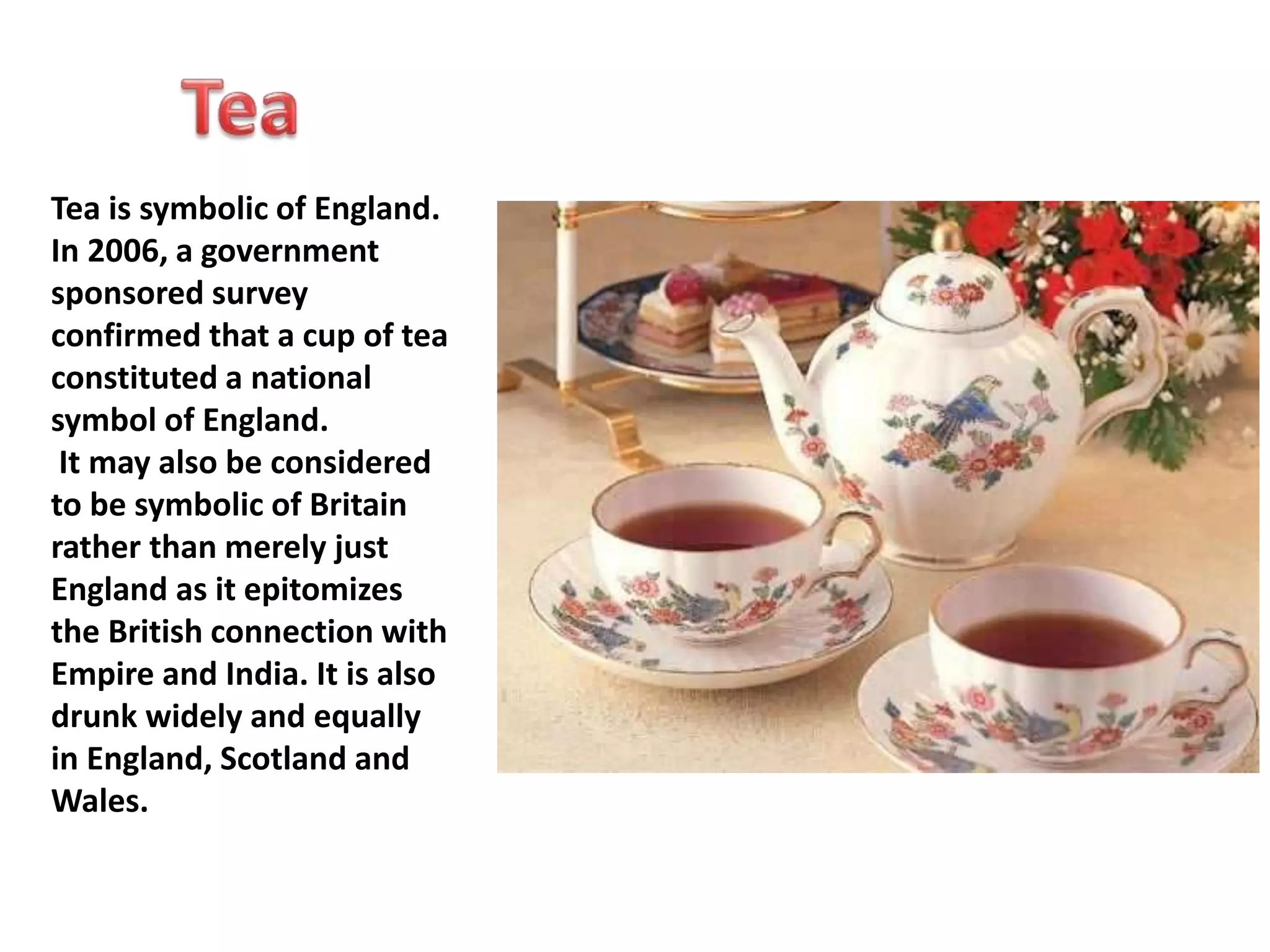 Tea is symbolic of England. 
In 2006, a government 
sponsored survey 
confirmed that a cup of tea 
constituted a national 
symbol of England. 
It may also be considered 
to be symbolic of Britain 
rather than merely just 
England as it epitomizes 
the British connection with 
Empire and India. It is also 
drunk widely and equally 
in England, Scotland and 
Wales. 
 