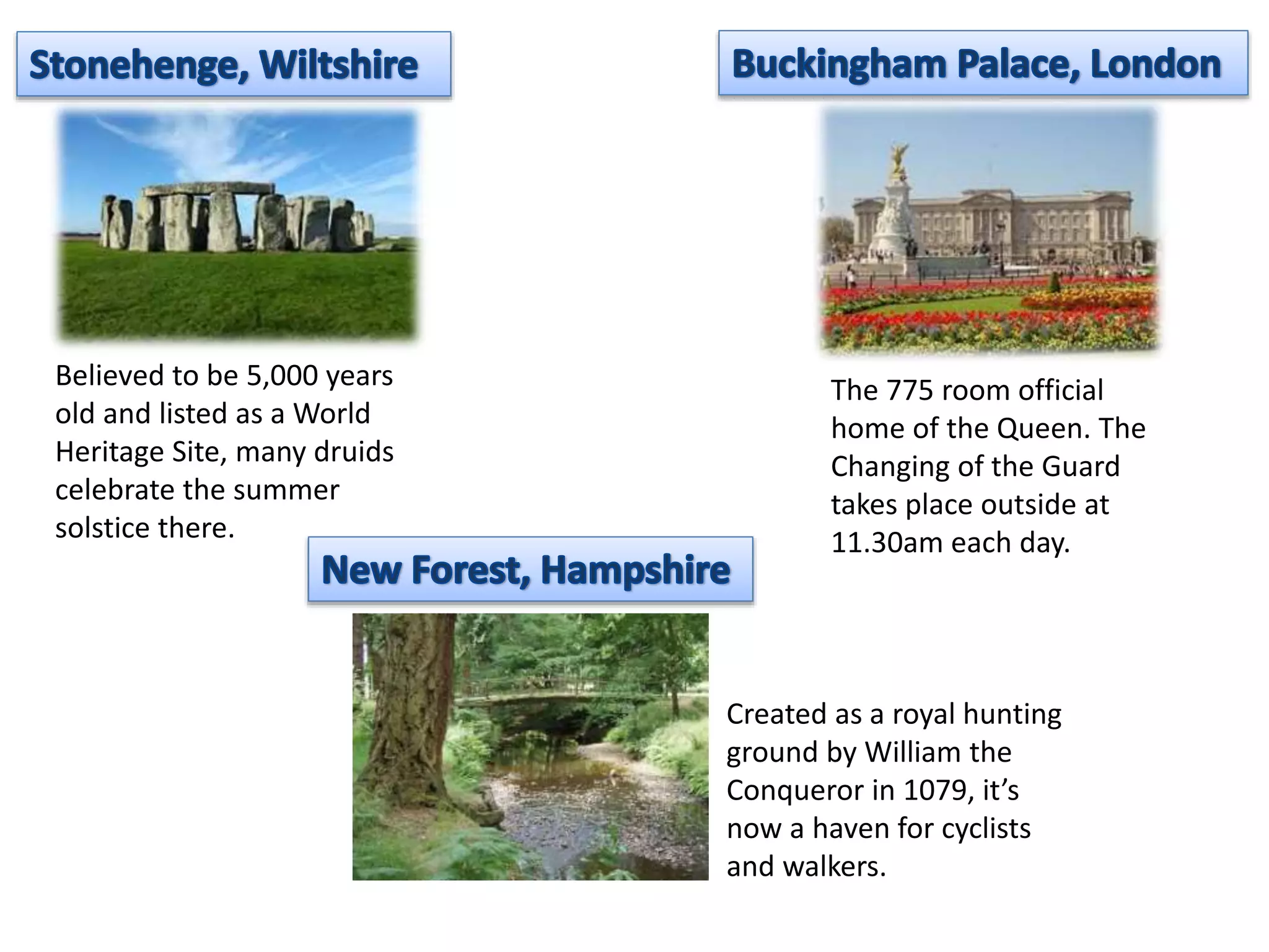 Believed to be 5,000 years 
old and listed as a World 
Heritage Site, many druids 
celebrate the summer 
solstice there. 
The 775 room official 
home of the Queen. The 
Changing of the Guard 
takes place outside at 
11.30am each day. 
Created as a royal hunting 
ground by William the 
Conqueror in 1079, it’s 
now a haven for cyclists 
and walkers. 
 