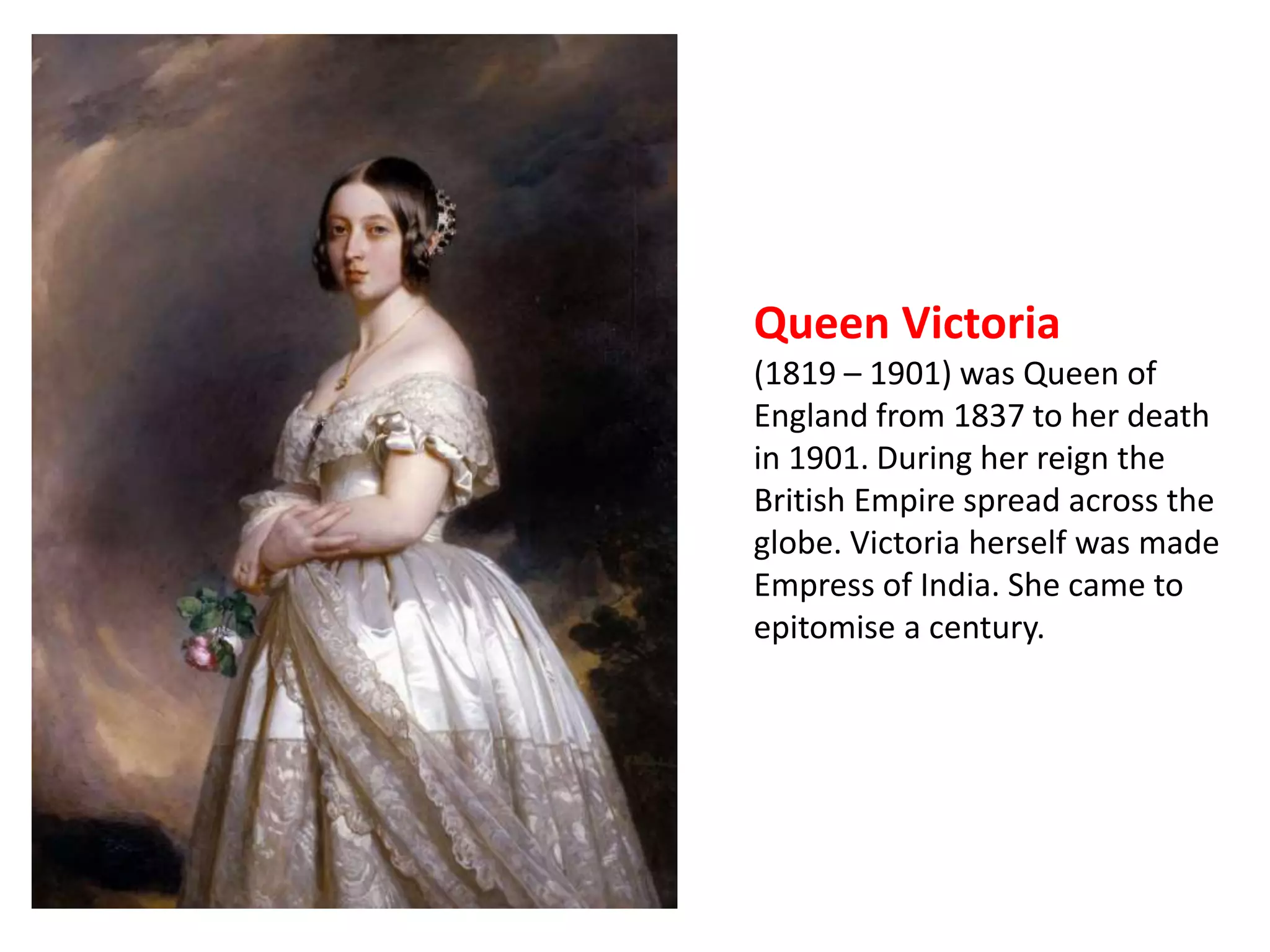 Queen Victoria 
(1819 – 1901) was Queen of 
England from 1837 to her death 
in 1901. During her reign the 
British Empire spread across the 
globe. Victoria herself was made 
Empress of India. She came to 
epitomise a century. 
 