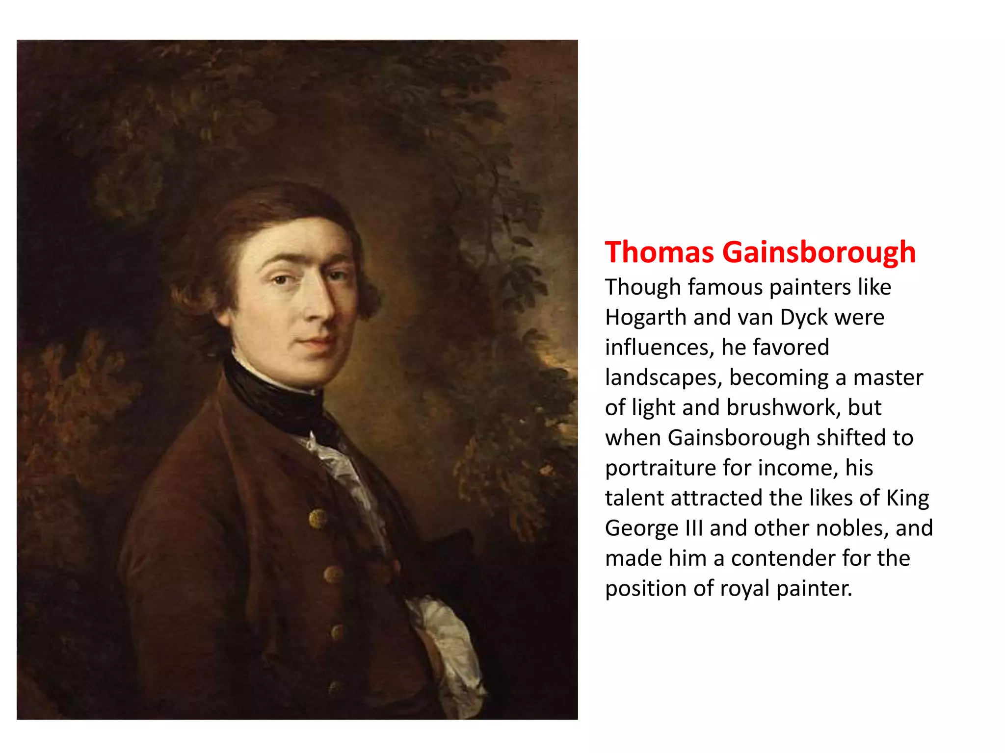 Thomas Gainsborough 
Though famous painters like 
Hogarth and van Dyck were 
influences, he favored 
landscapes, becoming a master 
of light and brushwork, but 
when Gainsborough shifted to 
portraiture for income, his 
talent attracted the likes of King 
George III and other nobles, and 
made him a contender for the 
position of royal painter. 
 