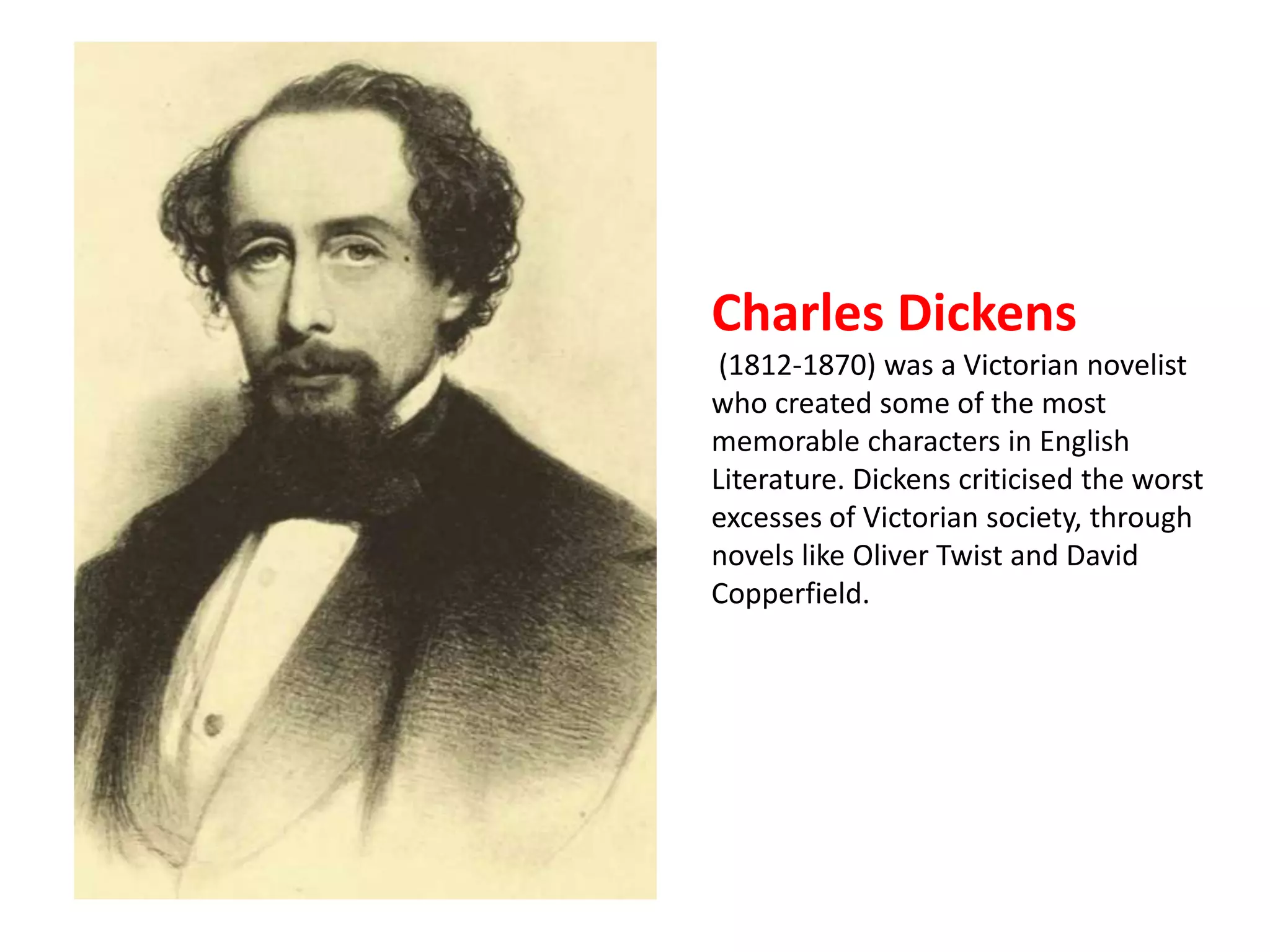 Charles Dickens 
(1812-1870) was a Victorian novelist 
who created some of the most 
memorable characters in English 
Literature. Dickens criticised the worst 
excesses of Victorian society, through 
novels like Oliver Twist and David 
Copperfield. 
 