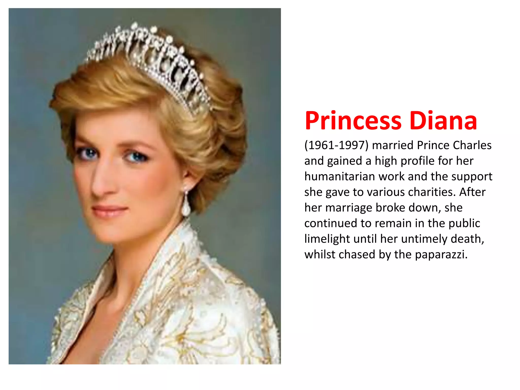 Princess Diana 
(1961-1997) married Prince Charles 
and gained a high profile for her 
humanitarian work and the support 
she gave to various charities. After 
her marriage broke down, she 
continued to remain in the public 
limelight until her untimely death, 
whilst chased by the paparazzi. 
 