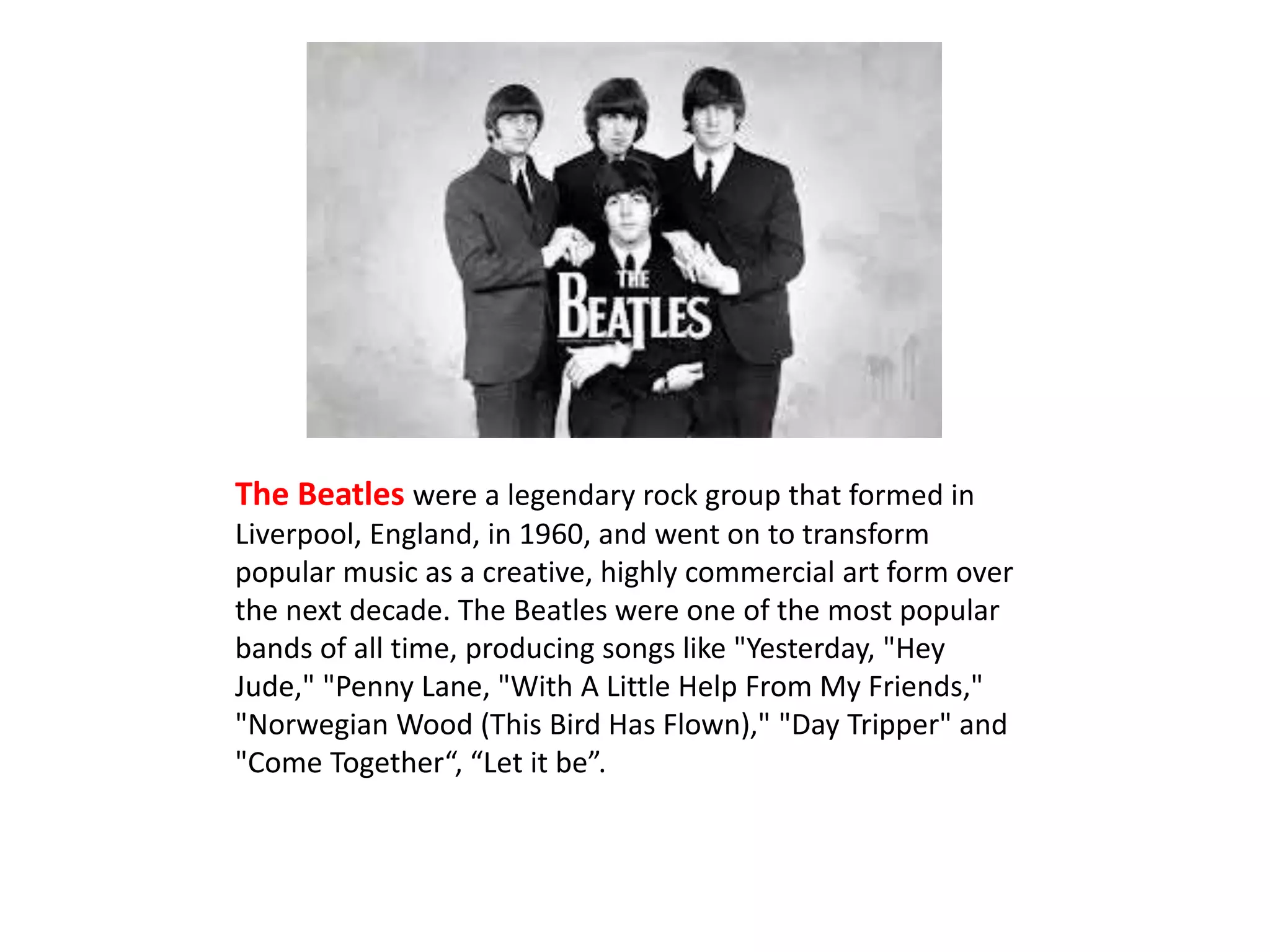 The Beatles were a legendary rock group that formed in 
Liverpool, England, in 1960, and went on to transform 
popular music as a creative, highly commercial art form over 
the next decade. The Beatles were one of the most popular 
bands of all time, producing songs like "Yesterday, "Hey 
Jude," "Penny Lane, "With A Little Help From My Friends," 
"Norwegian Wood (This Bird Has Flown)," "Day Tripper" and 
"Come Together“, “Let it be”. 
 