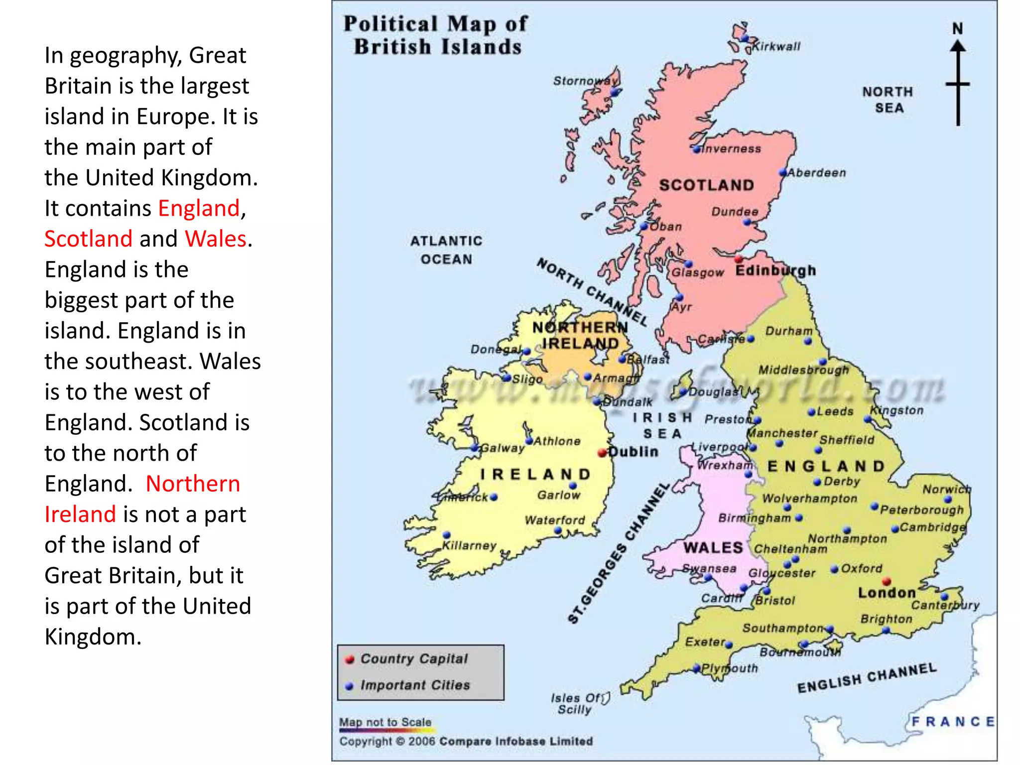 In geography, Great 
Britain is the largest 
island in Europe. It is 
the main part of 
the United Kingdom. 
It contains England, 
Scotland and Wales. 
England is the 
biggest part of the 
island. England is in 
the southeast. Wales 
is to the west of 
England. Scotland is 
to the north of 
England. Northern 
Ireland is not a part 
of the island of 
Great Britain, but it 
is part of the United 
Kingdom. 
 