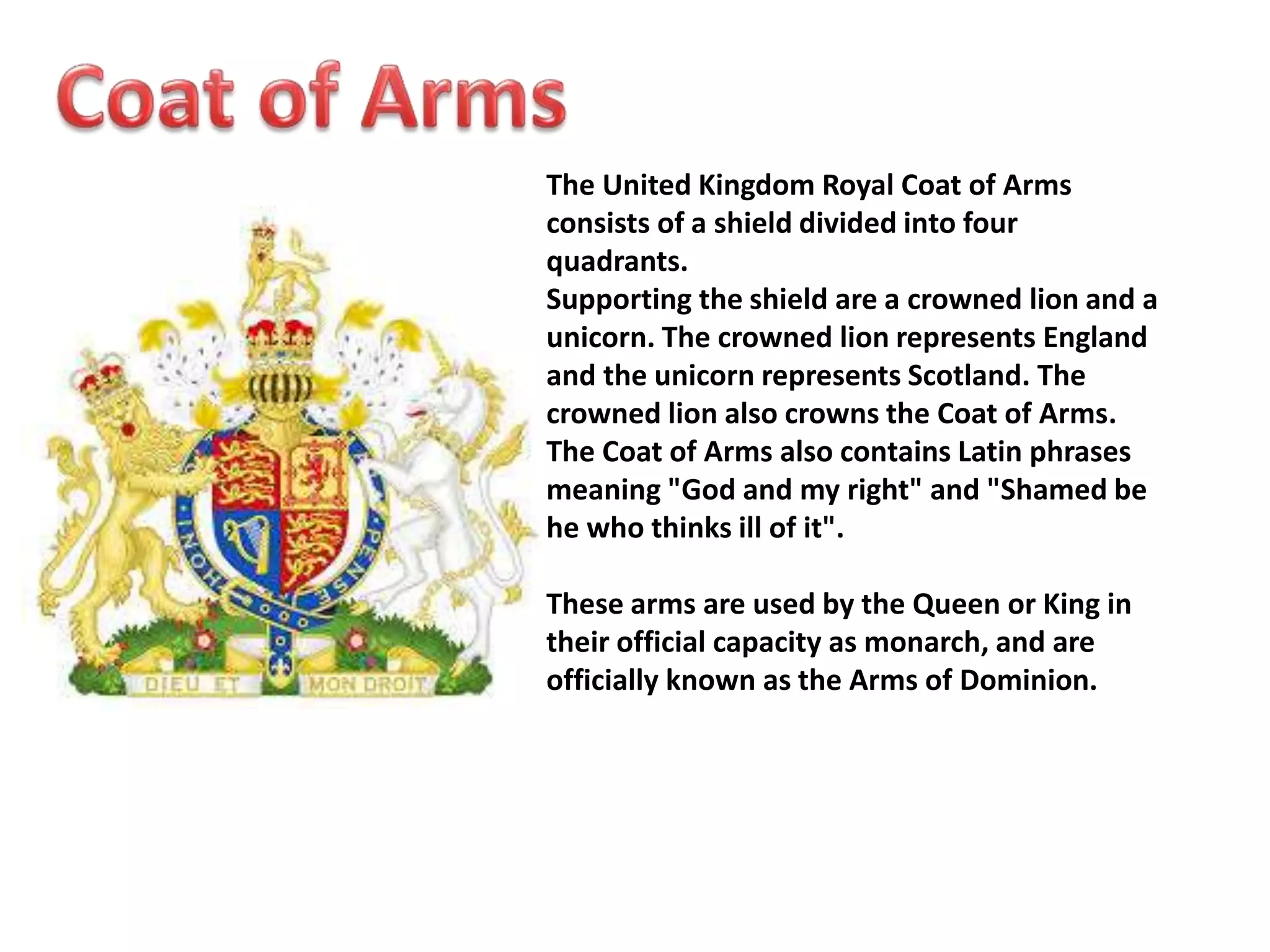 The United Kingdom Royal Coat of Arms 
consists of a shield divided into four 
quadrants. 
Supporting the shield are a crowned lion and a 
unicorn. The crowned lion represents England 
and the unicorn represents Scotland. The 
crowned lion also crowns the Coat of Arms. 
The Coat of Arms also contains Latin phrases 
meaning "God and my right" and "Shamed be 
he who thinks ill of it". 
These arms are used by the Queen or King in 
their official capacity as monarch, and are 
officially known as the Arms of Dominion. 
 