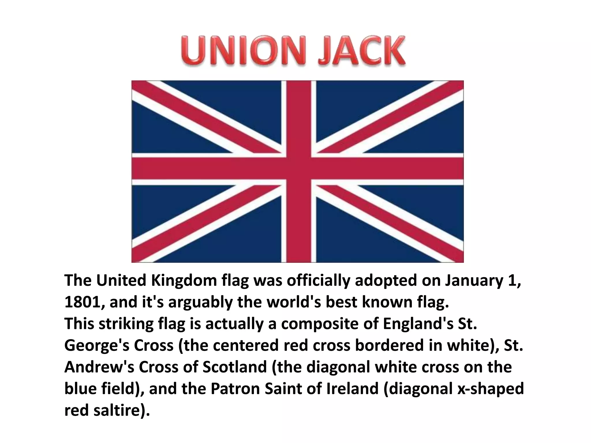 The United Kingdom flag was officially adopted on January 1, 
1801, and it's arguably the world's best known flag. 
This striking flag is actually a composite of England's St. 
George's Cross (the centered red cross bordered in white), St. 
Andrew's Cross of Scotland (the diagonal white cross on the 
blue field), and the Patron Saint of Ireland (diagonal x-shaped 
red saltire). 
 
