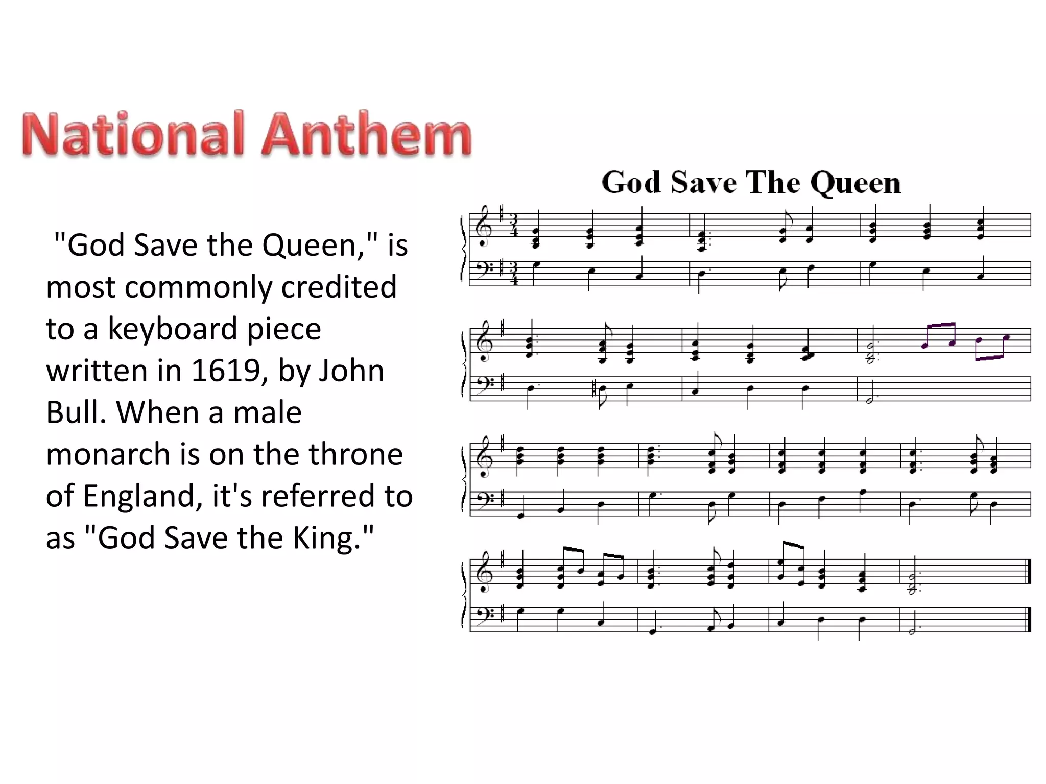 "God Save the Queen," is 
most commonly credited 
to a keyboard piece 
written in 1619, by John 
Bull. When a male 
monarch is on the throne 
of England, it's referred to 
as "God Save the King." 
 