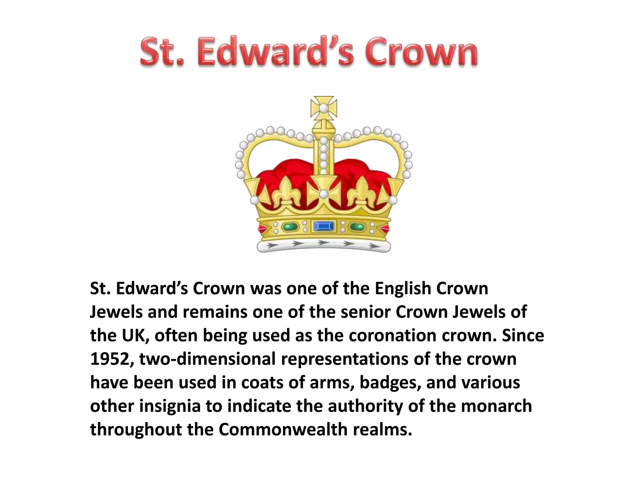 St. Edward’s Crown was one of the English Crown 
Jewels and remains one of the senior Crown Jewels of 
the UK, often being used as the coronation crown. Since 
1952, two-dimensional representations of the crown 
have been used in coats of arms, badges, and various 
other insignia to indicate the authority of the monarch 
throughout the Commonwealth realms. 
 