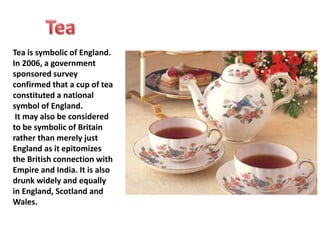 Tea is symbolic of England. 
In 2006, a government 
sponsored survey 
confirmed that a cup of tea 
constituted a national 
symbol of England. 
It may also be considered 
to be symbolic of Britain 
rather than merely just 
England as it epitomizes 
the British connection with 
Empire and India. It is also 
drunk widely and equally 
in England, Scotland and 
Wales. 
 