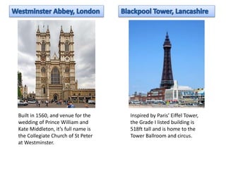 Built in 1560, and venue for the 
wedding of Prince William and 
Kate Middleton, it’s full name is 
the Collegiate Church of St Peter 
at Westminster. 
Inspired by Paris’ Eiffel Tower, 
the Grade I listed building is 
518ft tall and is home to the 
Tower Ballroom and circus. 
 