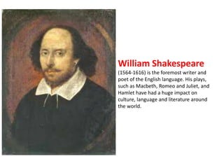 William Shakespeare 
(1564-1616) is the foremost writer and 
poet of the English language. His plays, 
such as Macbeth, Romeo and Juliet, and 
Hamlet have had a huge impact on 
culture, language and literature around 
the world. 
 