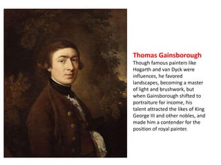 Thomas Gainsborough 
Though famous painters like 
Hogarth and van Dyck were 
influences, he favored 
landscapes, becoming a master 
of light and brushwork, but 
when Gainsborough shifted to 
portraiture for income, his 
talent attracted the likes of King 
George III and other nobles, and 
made him a contender for the 
position of royal painter. 
 