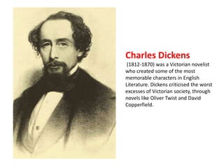 Charles Dickens 
(1812-1870) was a Victorian novelist 
who created some of the most 
memorable characters in English 
Literature. Dickens criticised the worst 
excesses of Victorian society, through 
novels like Oliver Twist and David 
Copperfield. 
 