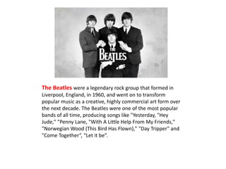 The Beatles were a legendary rock group that formed in 
Liverpool, England, in 1960, and went on to transform 
popular music as a creative, highly commercial art form over 
the next decade. The Beatles were one of the most popular 
bands of all time, producing songs like "Yesterday, "Hey 
Jude," "Penny Lane, "With A Little Help From My Friends," 
"Norwegian Wood (This Bird Has Flown)," "Day Tripper" and 
"Come Together“, “Let it be”. 
 