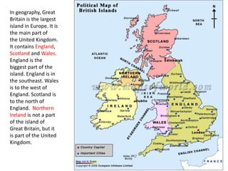 In geography, Great 
Britain is the largest 
island in Europe. It is 
the main part of 
the United Kingdom. 
It contains England, 
Scotland and Wales. 
England is the 
biggest part of the 
island. England is in 
the southeast. Wales 
is to the west of 
England. Scotland is 
to the north of 
England. Northern 
Ireland is not a part 
of the island of 
Great Britain, but it 
is part of the United 
Kingdom. 
 