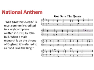"God Save the Queen," is 
most commonly credited 
to a keyboard piece 
written in 1619, by John 
Bull. When a male 
monarch is on the throne 
of England, it's referred to 
as "God Save the King." 
 