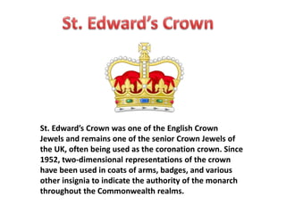 St. Edward’s Crown was one of the English Crown 
Jewels and remains one of the senior Crown Jewels of 
the UK, often being used as the coronation crown. Since 
1952, two-dimensional representations of the crown 
have been used in coats of arms, badges, and various 
other insignia to indicate the authority of the monarch 
throughout the Commonwealth realms. 
 