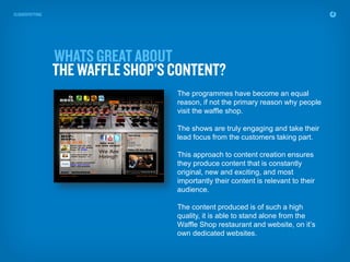 The programmes have become an equal
reason, if not the primary reason why people
visit the waffle shop.

The shows are truly engaging and take their
lead focus from the customers taking part.

This approach to content creation ensures
they produce content that is constantly
original, new and exciting, and most
importantly their content is relevant to their
audience.

The content produced is of such a high
quality, it is able to stand alone from the
Waffle Shop restaurant and website, on it’s
own dedicated websites.
 