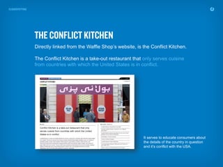 Directly linked from the Waffle Shop’s website, is the Conflict Kitchen.

The Conflict Kitchen is a take-out restaurant that only serves cuisine
from countries with which the United States is in conflict.




                                                   It serves to educate consumers about
                                                   the details of the country in question
                                                   and it’s conflict with the USA.
 