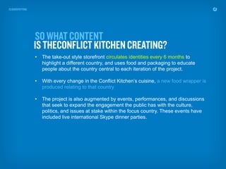 •   The take-out style storefront circulates identities every 6 months to
    highlight a different country, and uses food and packaging to educate
    people about the country central to each iteration of the project.

•   With every change in the Conflict Kitchen’s cuisine, a new food wrapper is
    produced relating to that country

•   The project is also augmented by events, performances, and discussions
    that seek to expand the engagement the public has with the culture,
    politics, and issues at stake within the focus country. These events have
    included live international Skype dinner parties.
 