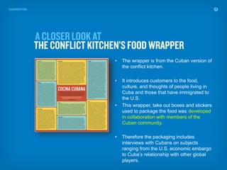 •   The wrapper is from the Cuban version of
    the conflict kitchen.

•   It introduces customers to the food,
    culture, and thoughts of people living in
    Cuba and those that have immigrated to
    the U.S.
•   This wrapper, take out boxes and stickers
    used to package the food was developed
    in collaboration with members of the
    Cuban community.

•   Therefore the packaging includes
    interviews with Cubans on subjects
    ranging from the U.S. economic embargo
    to Cuba’s relationship with other global
    players.
 