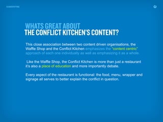 This close association between two content driven organisations, the
Waffle Shop and the Conflict Kitchen emphasizes the “content centric”
approach of each one individually as well as emphasizing it as a whole.

 Like the Waffle Shop, the Conflict Kitchen is more than just a restaurant
it’s also a place of education and more importantly debate.

Every aspect of the restaurant is functional: the food, menu, wrapper and
signage all serves to better explain the conflict in question.
 