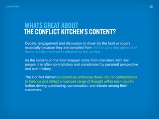 Debate, engagement and discussion is driven by the food wrappers
especially because they are compiled from the thoughts and opinions of
those directly involved or affected by the conflict.

As the content on the food wrapper come from interviews with real
people, it is often contradictory and complicated by personal perspective
and even history.

The Conflict Kitchen successfully embraces these natural contradictions
to balance and reflect a nuanced range of thought within each country
further driving questioning, conversation, and debate among their
customers.
 