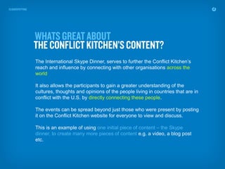 The International Skype Dinner, serves to further the Conflict Kitchen’s
reach and influence by connecting with other organisations across the
world

It also allows the participants to gain a greater understanding of the
cultures, thoughts and opinions of the people living in countries that are in
conflict with the U.S. by directly connecting these people.

The events can be spread beyond just those who were present by posting
it on the Conflict Kitchen website for everyone to view and discuss.

This is an example of using one initial piece of content – the Skype
dinner, to create many more pieces of content e.g. a video, a blog post
etc.
 