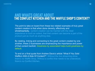 The point to take on board from these two related examples of truly great
content creation is that when done cleverly, effectively and
wholeheartedly, content creation can be married with the retail
experience to such an extent, that that content can become a part of the
product just as much as anything else.

By relating, linking and connecting to the great content created by one
another, these 2 businesses are emphasizing the importance and power
of that content twofold. Greatness by associated helps build greatness by
default.

To end on a final quote from Andrew Davis’s article “What If You Sold
Waffle’s With A Side Of Content?”: Without the live streaming show,
there’s no Waffle Shop. Without a conflict that needs to be understood,
there’s no Conflict Kitchen.
 