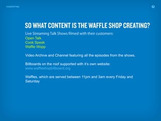 Open Talk
Cook Speak
Waffle Wopp

Video Archive and Channel featuring all the episodes from the shows.

Billboards on the roof supported with it’s own website:
www.waffleshopbillboard.org

Waffles, which are served between 11pm and 3am every Friday and
Saturday
 