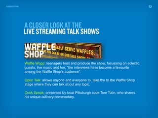 Waffle Wopp: teenagers host and produce the show, focussing on eclectic
guests, live music and fun, “the interviews have become a favourite
among the Waffle Shop’s audience”.

Open Talk: allows anyone and everyone to take the to the Waffle Shop
stage where they can talk about any topic.

Cook Speak: presented by local Pittsburgh cook Tom Totin, who shares
his unique culinary commentary.
 