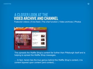 Featured videos | A live feed | The chat function | Video archives | Photos




This spreads the Waffle Shop’s content far further than Pittsburgh itself and is
helping to spread the Waffle Shop messages.

… In fact, herein lies the true genius behind the Waffle Shop’s content, it is
content layered upon content (and context)…
 