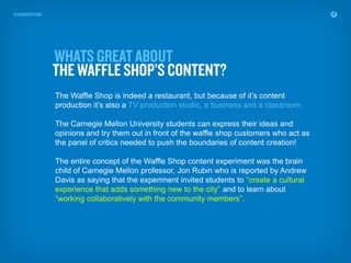 The Waffle Shop is indeed a restaurant, but because of it’s content
production it’s also a TV production studio, a business and a classroom.

The Carnegie Mellon University students can express their ideas and
opinions and try them out in front of the waffle shop customers who act as
the panel of critics needed to push the boundaries of content creation!

The entire concept of the Waffle Shop content experiment was the brain
child of Carnegie Mellon professor, Jon Rubin who is reported by Andrew
Davis as saying that the experiment invited students to “create a cultural
experience that adds something new to the city” and to learn about
“working collaboratively with the community members”.
 