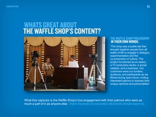 “The shop was a public lab that
                                                                   brought together people from all
                                                                   walks of life to engage in dialogue,
                                                                   experimentation and the
                                                                   co-production of culture. The
                                                                   project functioned as an eatery,
                                                                   a TV production studio, a social
                                                                   catalyst, and a business. Our
                                                                   customers were our funders,
                                                                   audience, and participants as we
                                                                   filmed during open hours, inviting
                                                                   interested patrons to express their
                                                                   unique opinions and personalities”.




What this captures is the Waffle Shop’s true engagement with their patrons who were as
much a part of it as anyone else - that’s the level of connection all brands should aspire to.
 