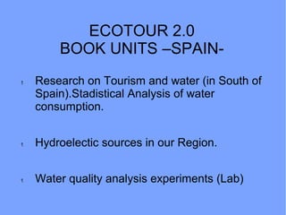 ECOTOUR 2.0
BOOK UNITS –SPAIN-
1 Research on Tourism and water (in South of
Spain).Stadistical Analysis of water
consumption.
1 Hydroelectic sources in our Region.
1 Water quality analysis experiments (Lab)
 