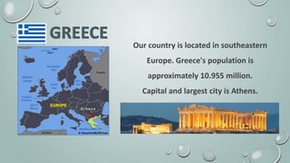Our country is located in southeastern
Europe. Greece's population is
approximately 10.955 million.
Capital and largest city is Athens.
 