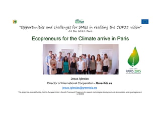 This project has received funding from the European Union’s Seventh Framework Programme for research, technological development and demonstration under grant agreement
no 603939
"Opportunities and challenges for SMEs in realising the COP21 vision"
09 Dec 2015, Paris
Jesus Iglesias
Director of International Cooperation - Greenbiz.es
jesus.iglesias@greenbiz.es
Ecopreneurs for the Climate arrive in ParisEcopreneurs for the Climate arrive in Paris
 