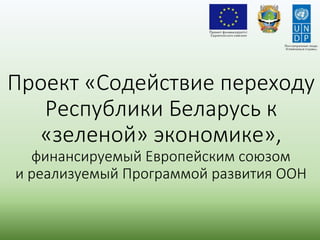 Проект «Содействие переходу
Республики Беларусь к
«зеленой» экономике»,
финансируемый Европейским союзом
и реализуемый Программой развития ООН
 
